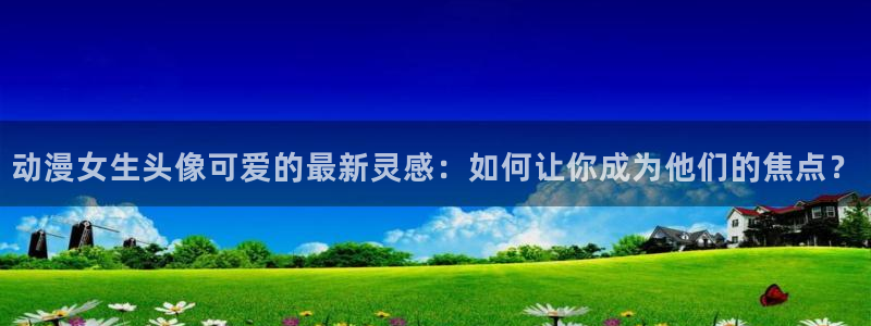动漫分类:动漫女生头像可爱的最新灵感:如何让你成为他们的焦点?