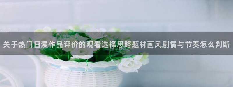 动漫题材分类：关于热门日漫作品评价的观看选择思路题材画风剧情与节奏怎么判断