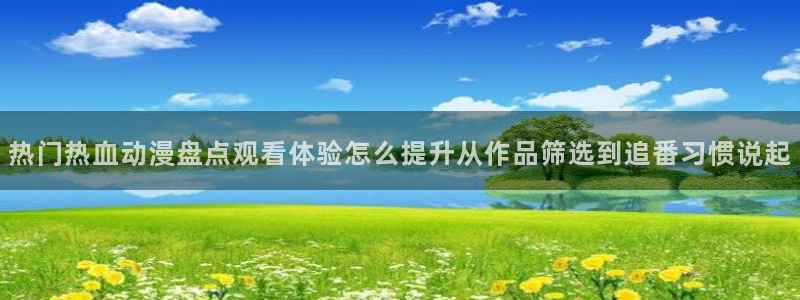 动漫角色大全：热门热血动漫盘点观看体验怎么提升从作品筛选到追番习惯说起